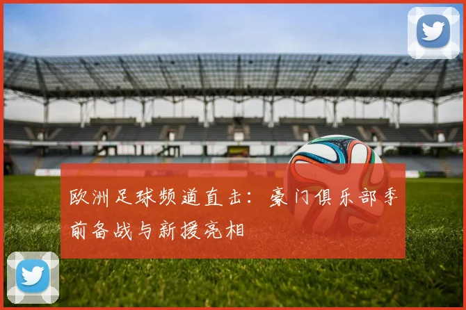 欧洲足球频道直击：豪门俱乐部季前备战与新援亮相
